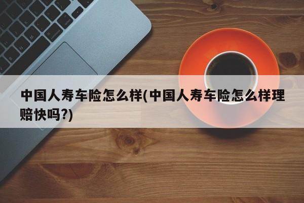 中国人寿车险怎么样(中国人寿车险怎么样理赔快吗?)