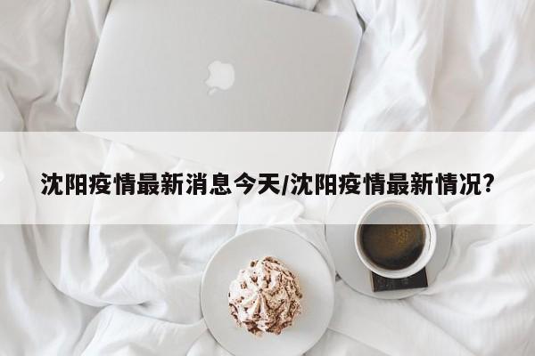 沈阳疫情最新消息今天/沈阳疫情最新情况?