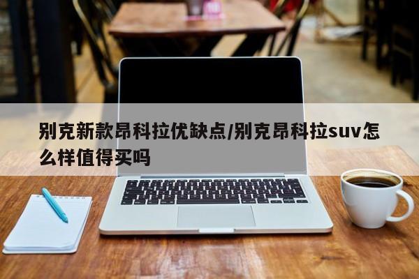 别克新款昂科拉优缺点/别克昂科拉suv怎么样值得买吗
