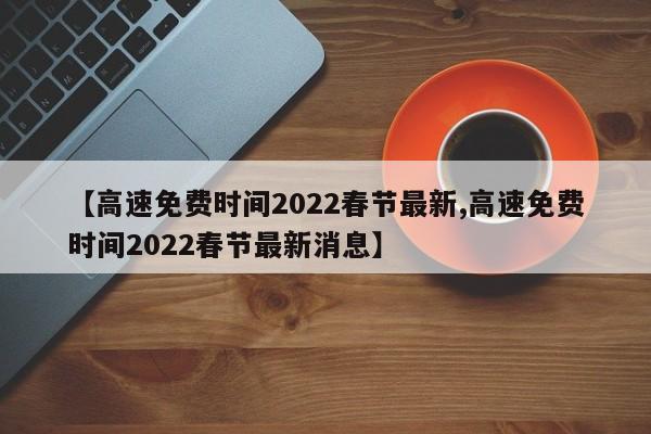 【高速免费时间2022春节最新,高速免费时间2022春节最新消息】