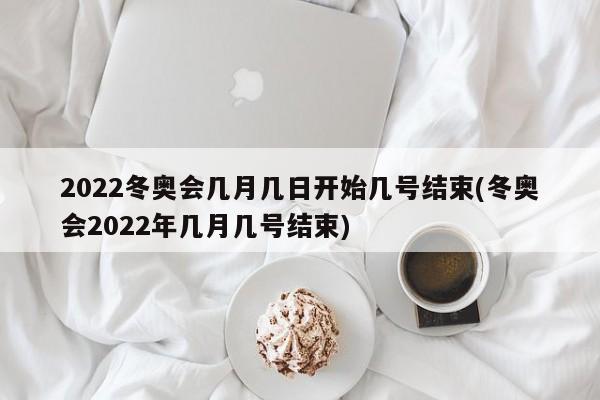 2022冬奥会几月几日开始几号结束(冬奥会2022年几月几号结束)