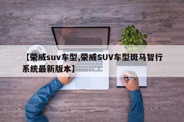 【荣威suv车型,荣威SUV车型斑马智行系统最新版本】