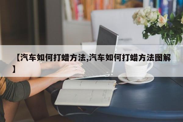 【汽车如何打蜡方法,汽车如何打蜡方法图解】