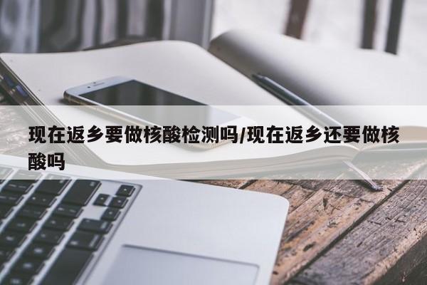 现在返乡要做核酸检测吗/现在返乡还要做核酸吗