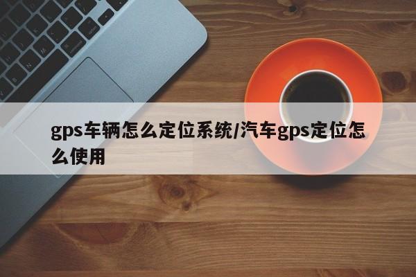 gps车辆怎么定位系统/汽车gps定位怎么使用