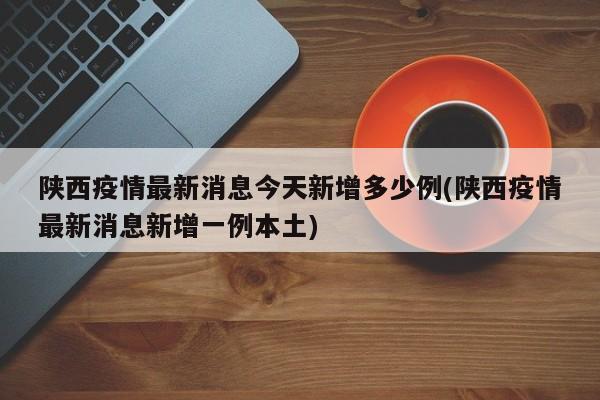 陕西疫情最新消息今天新增多少例(陕西疫情最新消息新增一例本土)