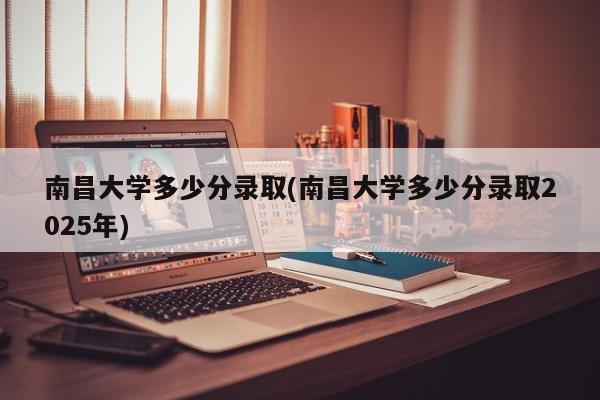 南昌大学多少分录取(南昌大学多少分录取2025年)