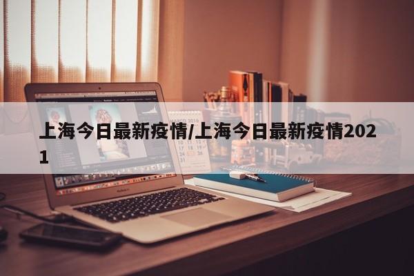 上海今日最新疫情/上海今日最新疫情2021