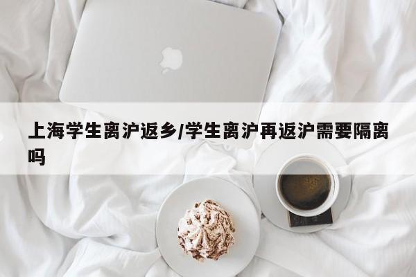 上海学生离沪返乡/学生离沪再返沪需要隔离吗
