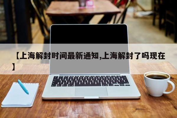 【上海解封时间最新通知,上海解封了吗现在】