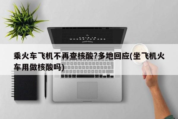 乘火车飞机不再查核酸?多地回应(坐飞机火车用做核酸吗)