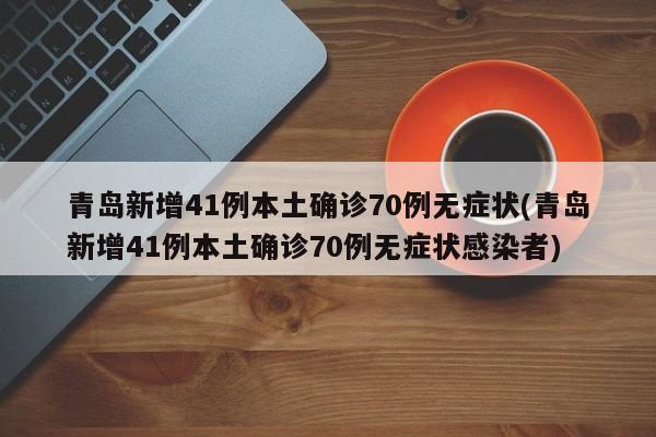 青岛新增41例本土确诊70例无症状(青岛新增41例本土确诊70例无症状感染者)
