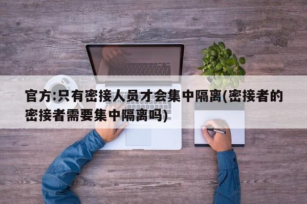 官方:只有密接人员才会集中隔离(密接者的密接者需要集中隔离吗)