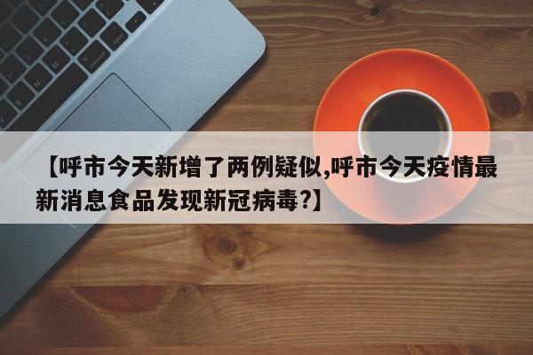 【呼市今天新增了两例疑似,呼市今天疫情最新消息食品发现新冠病毒?】