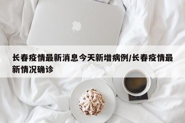 长春疫情最新消息今天新增病例/长春疫情最新情况确诊