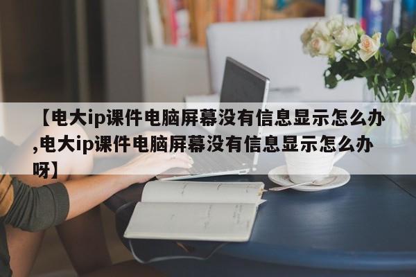 【电大ip课件电脑屏幕没有信息显示怎么办,电大ip课件电脑屏幕没有信息显示怎么办呀】