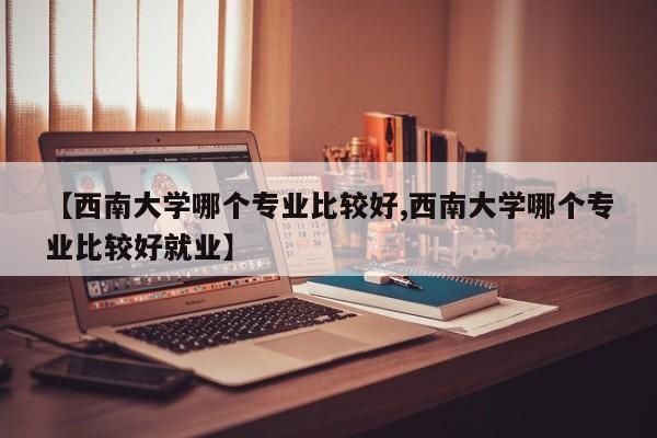 【西南大学哪个专业比较好,西南大学哪个专业比较好就业】