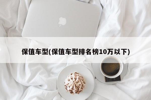 保值车型(保值车型排名榜10万以下)
