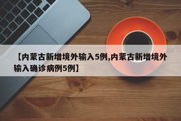 【内蒙古新增境外输入5例,内蒙古新增境外输入确诊病例5例】