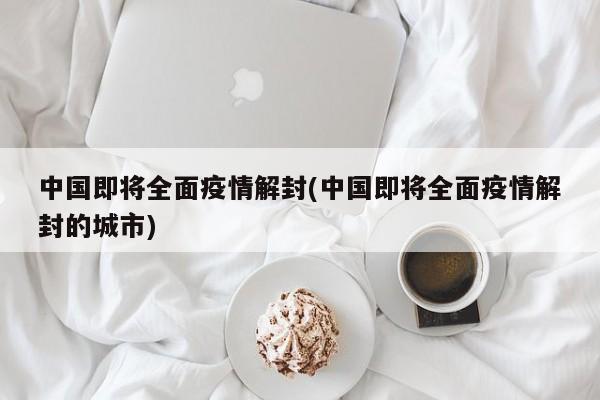 中国即将全面疫情解封(中国即将全面疫情解封的城市)