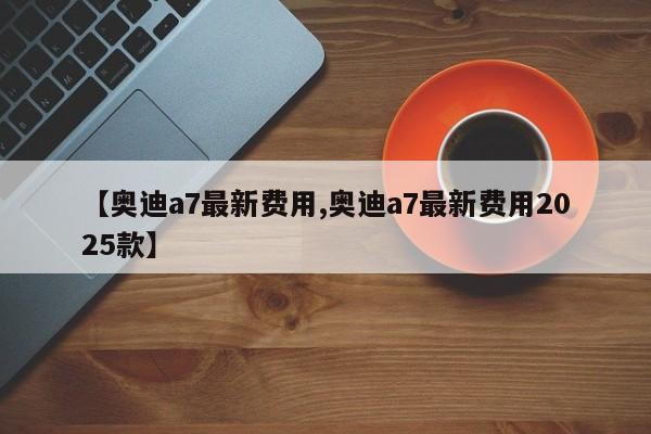 【奥迪a7最新费用,奥迪a7最新费用2025款】