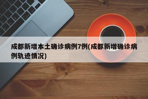 成都新增本土确诊病例7例(成都新增确诊病例轨迹情况)