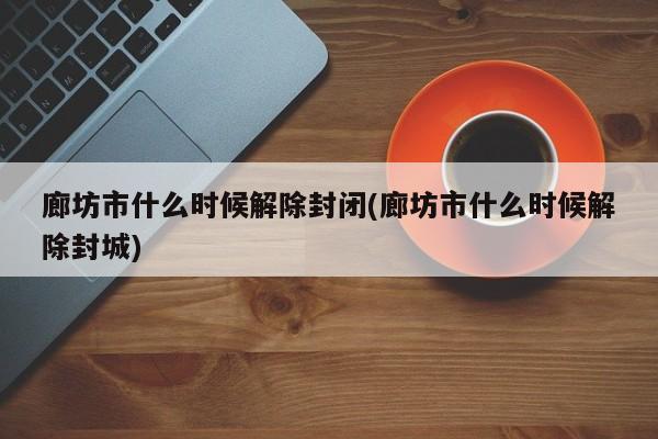 廊坊市什么时候解除封闭(廊坊市什么时候解除封城)