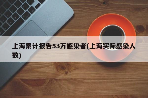 上海累计报告53万感染者(上海实际感染人数)