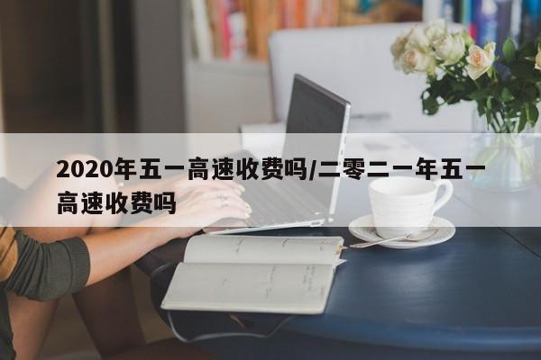 2020年五一高速收费吗/二零二一年五一高速收费吗