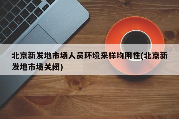 北京新发地市场人员环境采样均阴性(北京新发地市场关闭)