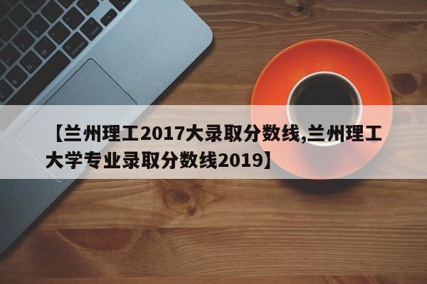 【兰州理工2017大录取分数线,兰州理工大学专业录取分数线2019】