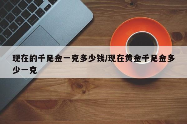 现在的千足金一克多少钱/现在黄金千足金多少一克