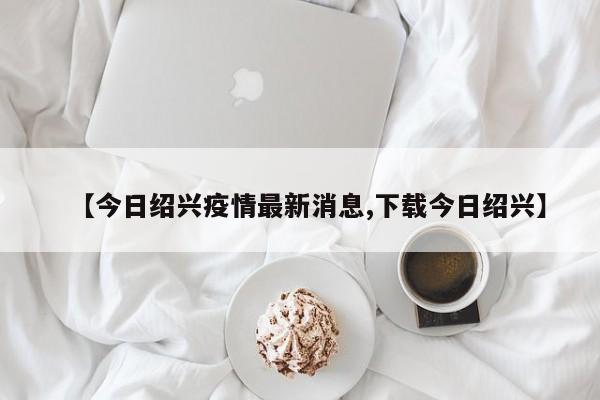 【今日绍兴疫情最新消息,下载今日绍兴】