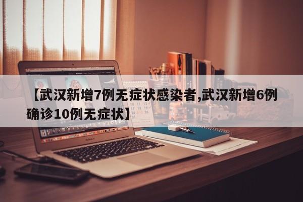 【武汉新增7例无症状感染者,武汉新增6例确诊10例无症状】