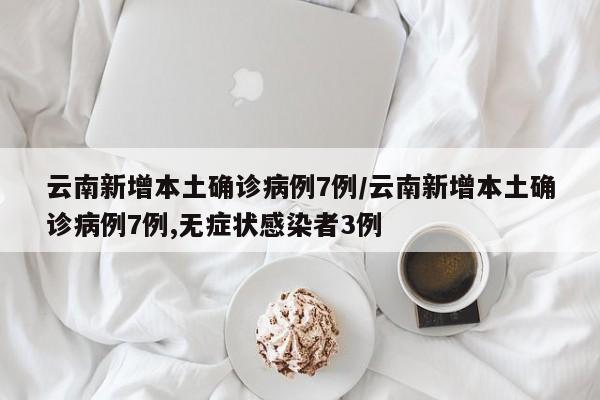 云南新增本土确诊病例7例/云南新增本土确诊病例7例,无症状感染者3例