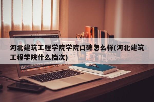 河北建筑工程学院学院口碑怎么样(河北建筑工程学院什么档次)
