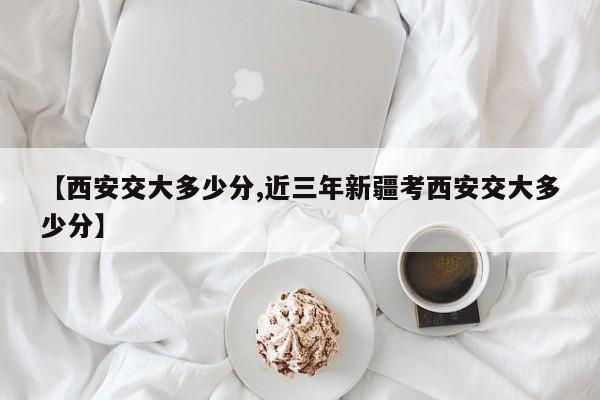 【西安交大多少分,近三年新疆考西安交大多少分】