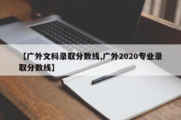 【广外文科录取分数线,广外2020专业录取分数线】