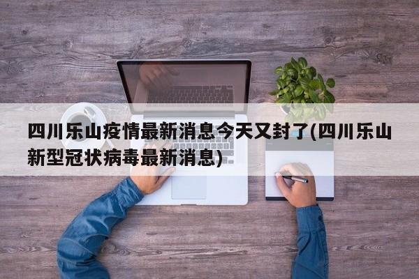 四川乐山疫情最新消息今天又封了(四川乐山新型冠状病毒最新消息)