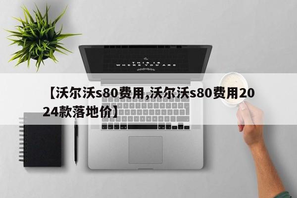 【沃尔沃s80费用,沃尔沃s80费用2024款落地价】