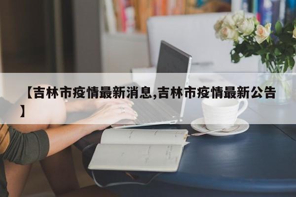 【吉林市疫情最新消息,吉林市疫情最新公告】
