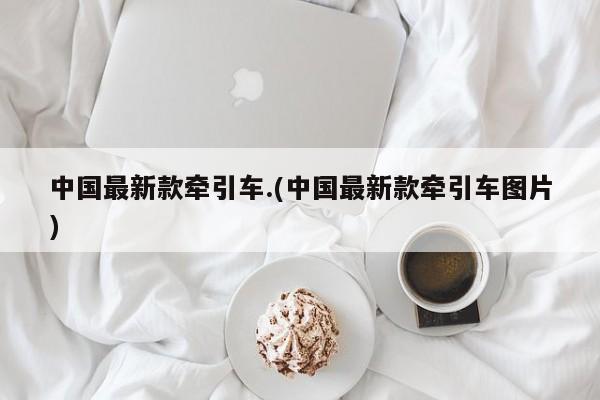 中国最新款牵引车.(中国最新款牵引车图片)