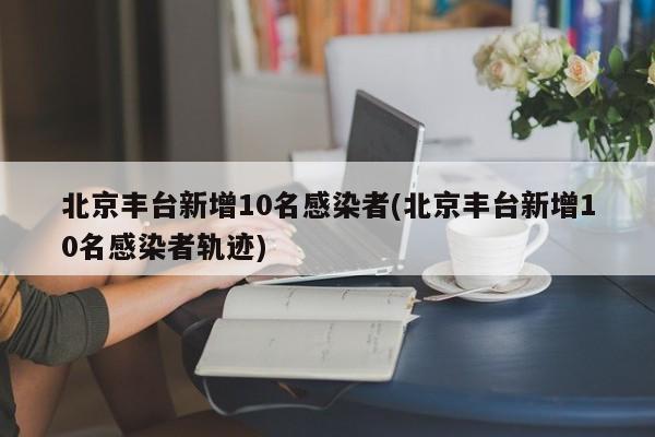 北京丰台新增10名感染者(北京丰台新增10名感染者轨迹)