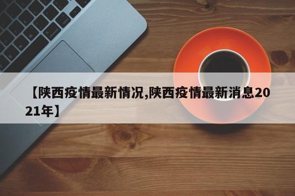 【陕西疫情最新情况,陕西疫情最新消息2021年】