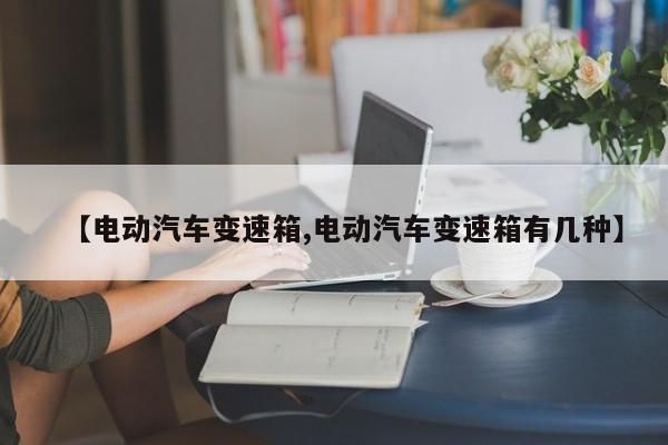 【电动汽车变速箱,电动汽车变速箱有几种】