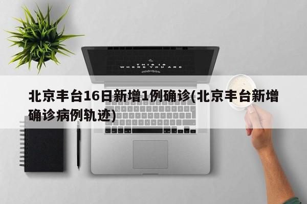 北京丰台16日新增1例确诊(北京丰台新增确诊病例轨迹)