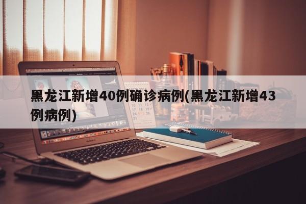 黑龙江新增40例确诊病例(黑龙江新增43例病例)