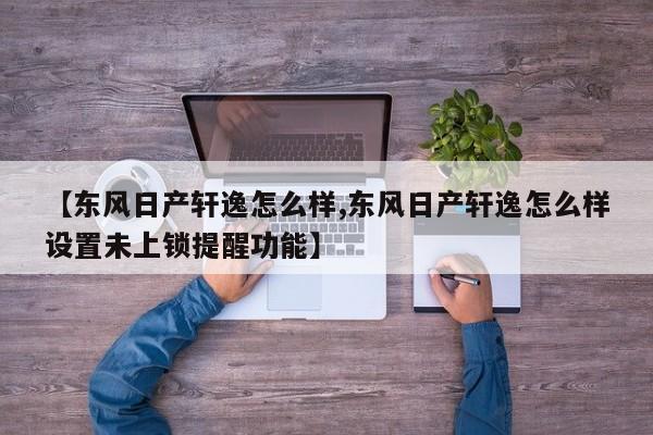 【东风日产轩逸怎么样,东风日产轩逸怎么样设置未上锁提醒功能】