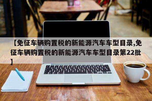 【免征车辆购置税的新能源汽车车型目录,免征车辆购置税的新能源汽车车型目录第22批】