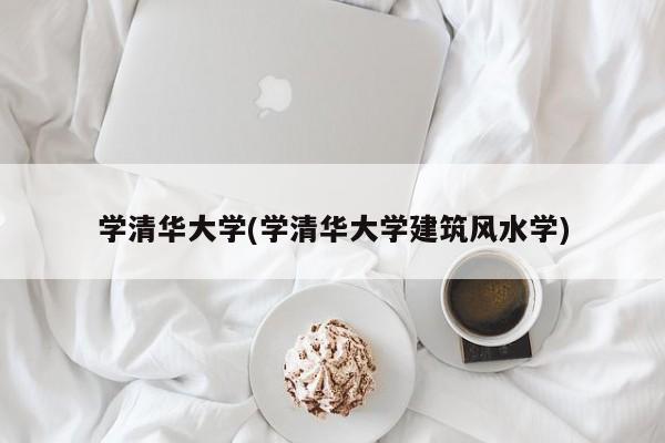 学清华大学(学清华大学建筑风水学)